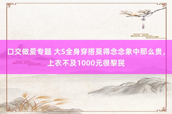 口交做爱专题 大S全身穿搭莫得念念象中那么贵，上衣不及1000元很黎民