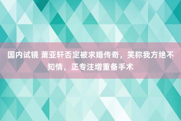 国内试镜 萧亚轩否定被求婚传奇，笑称我方绝不知情，正专注增重备手术