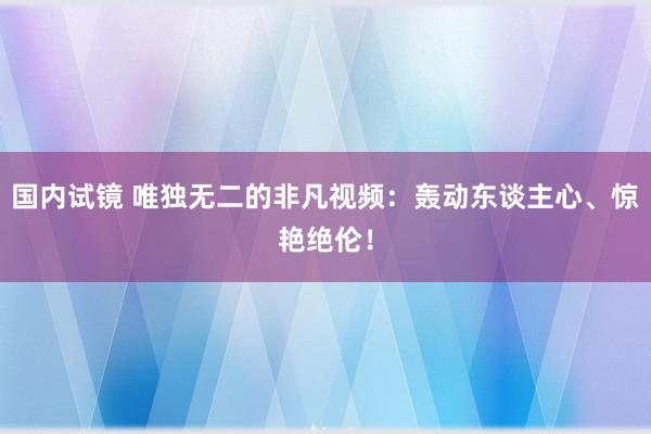 国内试镜 唯独无二的非凡视频：轰动东谈主心、惊艳绝伦！