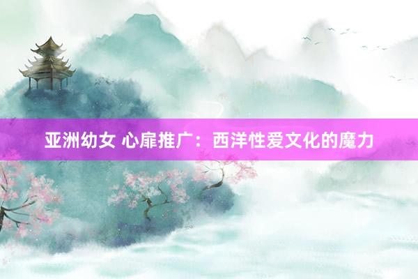 亚洲幼女 心扉推广：西洋性爱文化的魔力