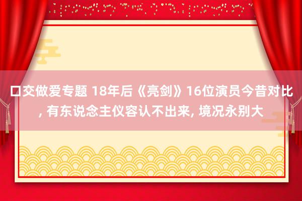 口交做爱专题 18年后《亮剑》16位演员今昔对比, 有东说念主仪容认不出来, 境况永别大