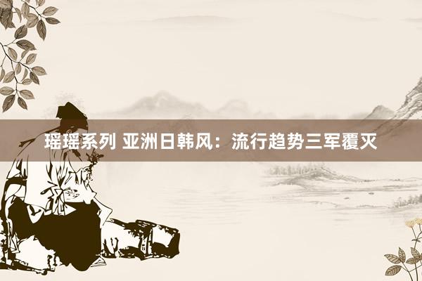 瑶瑶系列 亚洲日韩风：流行趋势三军覆灭