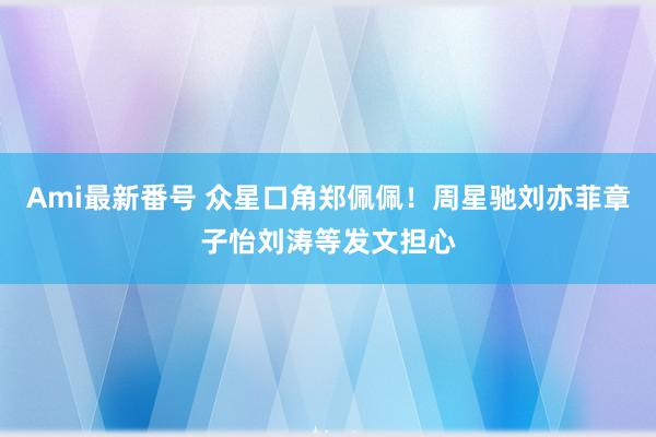 Ami最新番号 众星口角郑佩佩！周星驰刘亦菲章子怡刘涛等发文担心