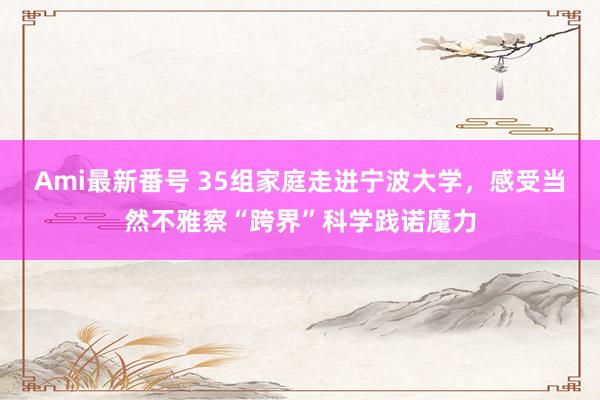 Ami最新番号 35组家庭走进宁波大学，感受当然不雅察“跨界”科学践诺魔力