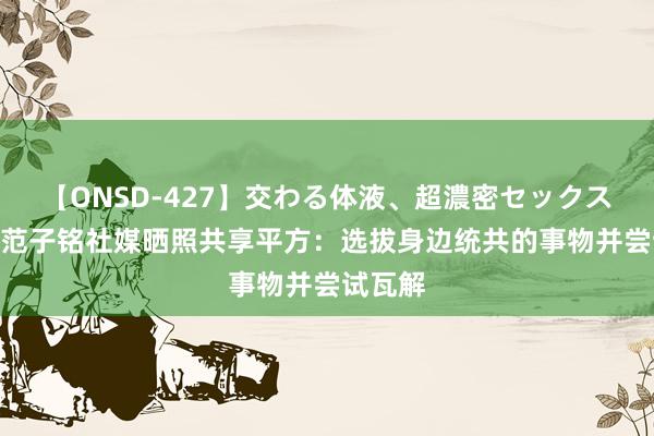 【ONSD-427】交わる体液、超濃密セックス4時間 范子铭社媒晒照共享平方：选拔身边统共的事物并尝试瓦解