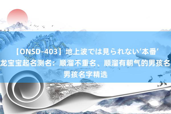 【ONSD-403】地上波では見られない‘本番’4時間 龙宝宝起名测名：顺溜不重名、顺溜有朝气的男孩名字精选