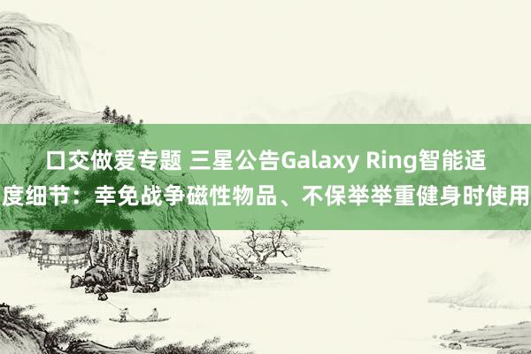 口交做爱专题 三星公告Galaxy Ring智能适度细节：幸免战争磁性物品、不保举举重健身时使用