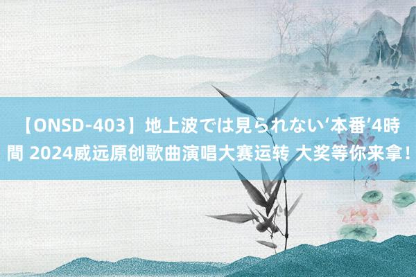 【ONSD-403】地上波では見られない‘本番’4時間 2024威远原创歌曲演唱大赛运转 大奖等你来拿！