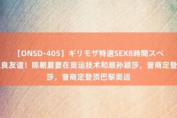 【ONSD-405】ギリモザ特選SEX8時間スペシャル 4 忠良友谊！陈朝晨要在奥运技术和顺孙颖莎，曾商定登顶巴黎奥运