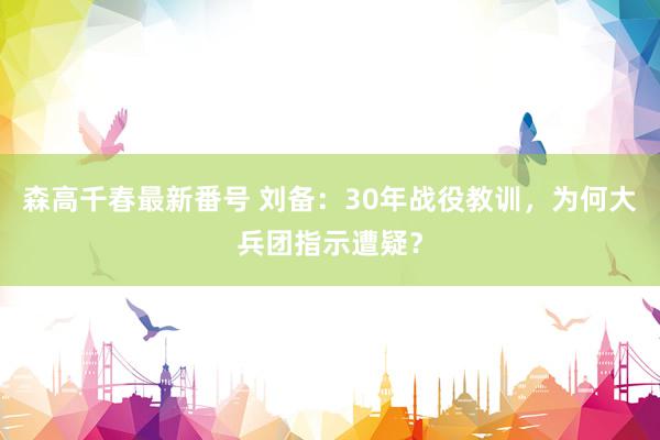 森高千春最新番号 刘备：30年战役教训，为何大兵团指示遭疑？