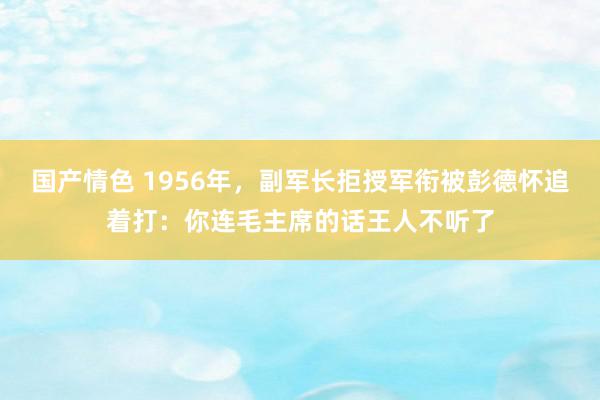 国产情色 1956年，副军长拒授军衔被彭德怀追着打：你连毛主席的话王人不听了