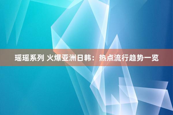 瑶瑶系列 火爆亚洲日韩：热点流行趋势一览