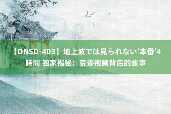 【ONSD-403】地上波では見られない‘本番’4時間 独家揭秘：荒谬视频背后的故事