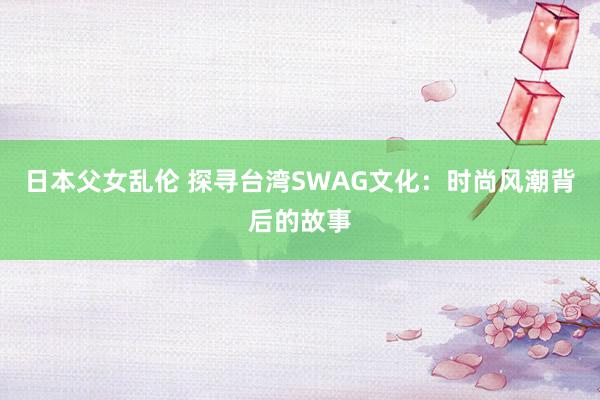 日本父女乱伦 探寻台湾SWAG文化：时尚风潮背后的故事