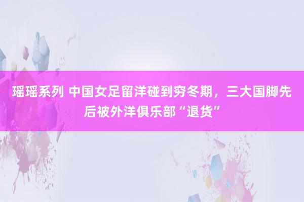 瑶瑶系列 中国女足留洋碰到穷冬期，三大国脚先后被外洋俱乐部“退货”