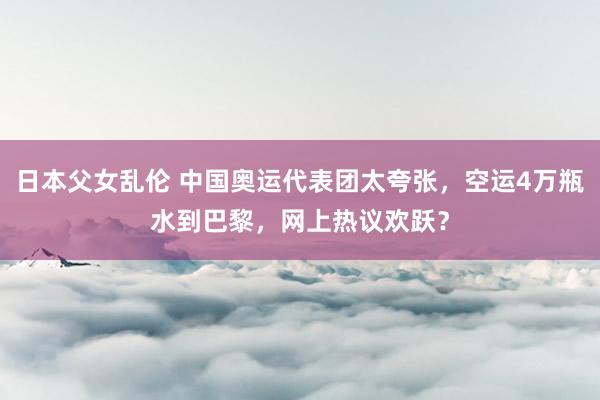 日本父女乱伦 中国奥运代表团太夸张，空运4万瓶水到巴黎，网上热议欢跃？