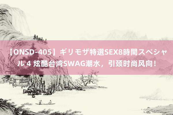 【ONSD-405】ギリモザ特選SEX8時間スペシャル 4 炫酷台湾SWAG潮水，引颈时尚风向！