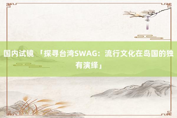 国内试镜 「探寻台湾SWAG：流行文化在岛国的独有演绎」