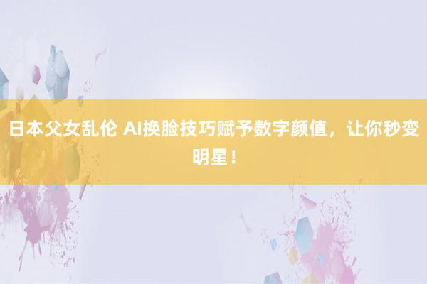 日本父女乱伦 AI换脸技巧赋予数字颜值，让你秒变明星！