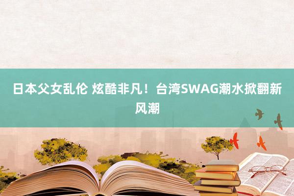 日本父女乱伦 炫酷非凡！台湾SWAG潮水掀翻新风潮