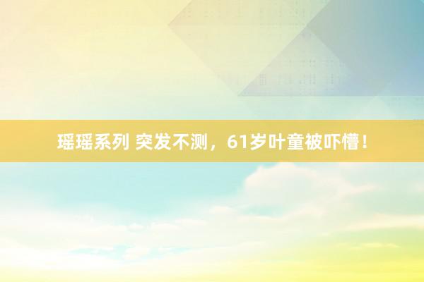 瑶瑶系列 突发不测，61岁叶童被吓懵！