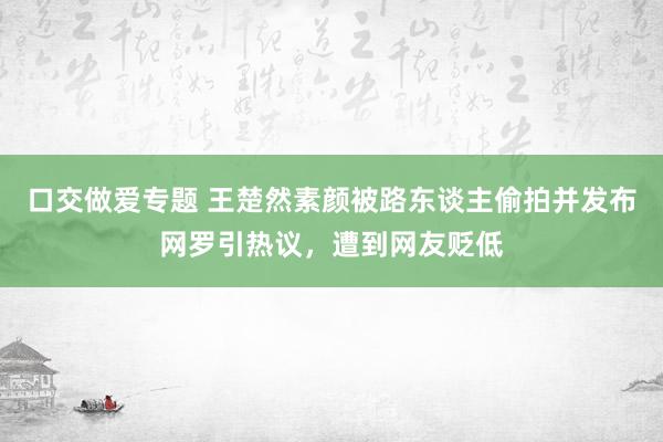 口交做爱专题 王楚然素颜被路东谈主偷拍并发布网罗引热议，遭到网友贬低