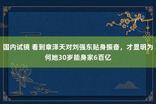 国内试镜 看到章泽天对刘强东贴身振奋，才显明为何她30岁能身家6百亿