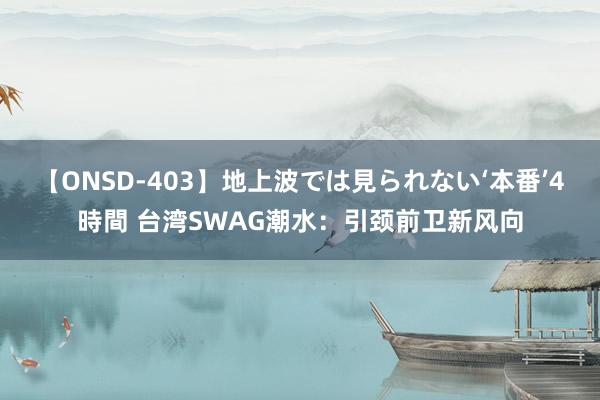 【ONSD-403】地上波では見られない‘本番’4時間 台湾SWAG潮水：引颈前卫新风向