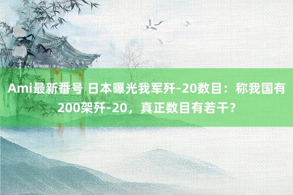 Ami最新番号 日本曝光我军歼-20数目：称我国有200架歼-20，真正数目有若干？