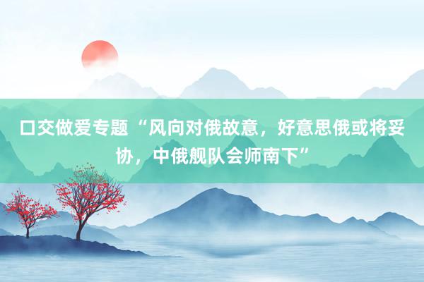 口交做爱专题 “风向对俄故意，好意思俄或将妥协，中俄舰队会师南下”