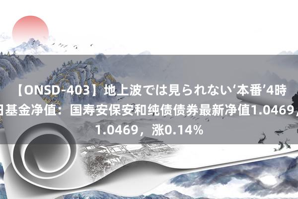 【ONSD-403】地上波では見られない‘本番’4時間 7月22日基金净值：国寿安保安和纯债债券最新净值1.0469，涨0.14%