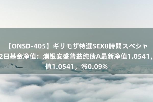 【ONSD-405】ギリモザ特選SEX8時間スペシャル 4 7月22日基金净值：浦银安盛普益纯债A最新净值1.0541，涨0.09%