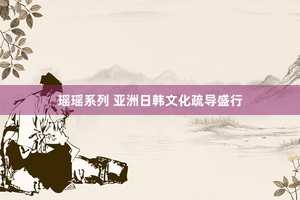 瑶瑶系列 亚洲日韩文化疏导盛行