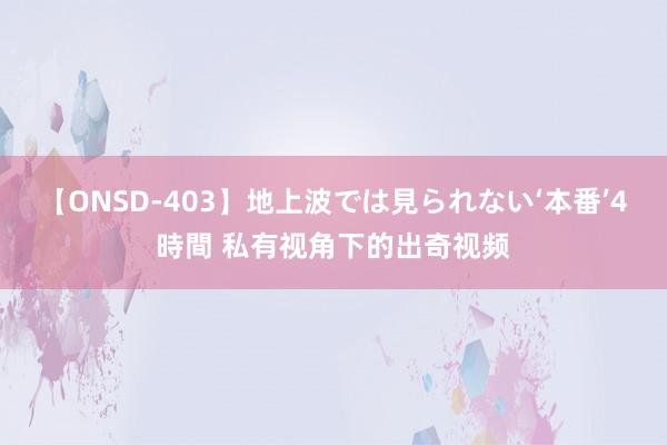 【ONSD-403】地上波では見られない‘本番’4時間 私有视角下的出奇视频