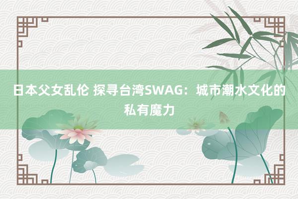 日本父女乱伦 探寻台湾SWAG：城市潮水文化的私有魔力