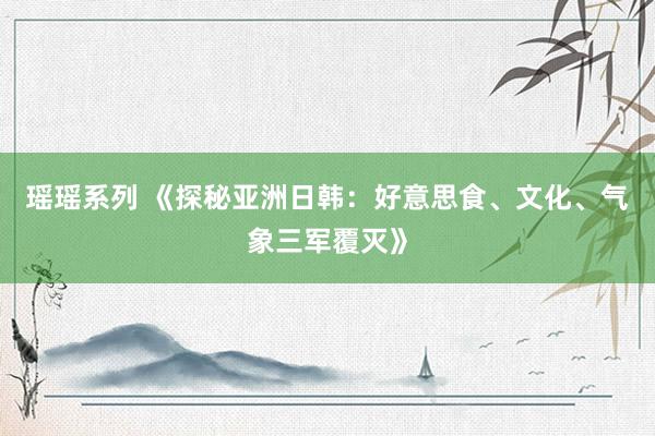 瑶瑶系列 《探秘亚洲日韩：好意思食、文化、气象三军覆灭》