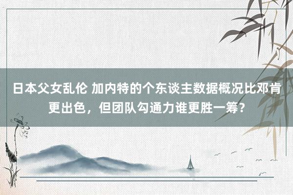 日本父女乱伦 加内特的个东谈主数据概况比邓肯更出色，但团队勾通力谁更胜一筹？