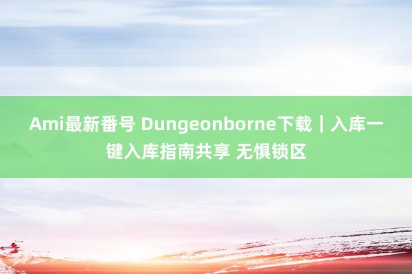 Ami最新番号 Dungeonborne下载｜入库一键入库指南共享 无惧锁区