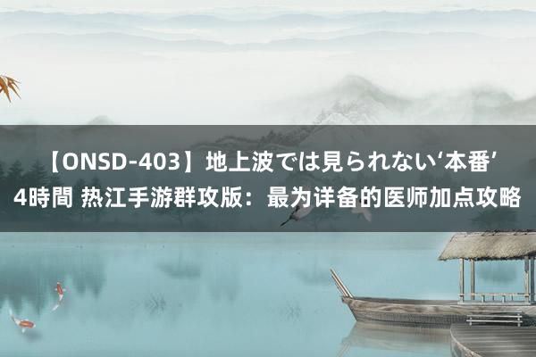 【ONSD-403】地上波では見られない‘本番’4時間 热江手游群攻版：最为详备的医师加点攻略