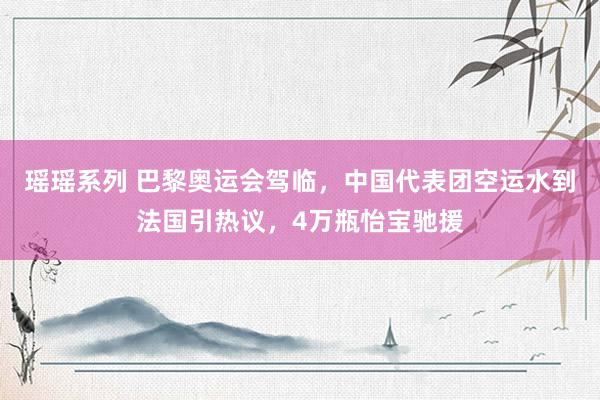 瑶瑶系列 巴黎奥运会驾临，中国代表团空运水到法国引热议，4万瓶怡宝驰援