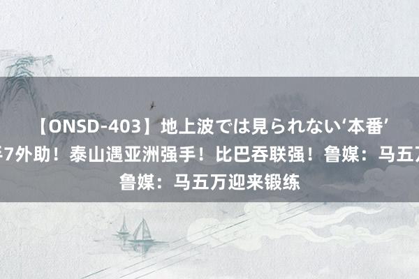 【ONSD-403】地上波では見られない‘本番’4時間 敌手7外助！泰山遇亚洲强手！比巴吞联强！鲁媒：马五万迎来锻练