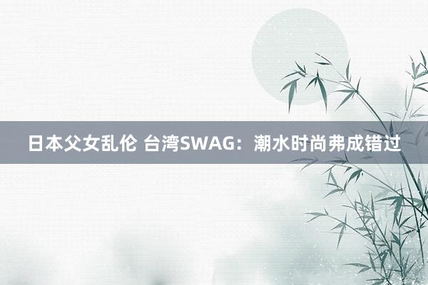 日本父女乱伦 台湾SWAG：潮水时尚弗成错过