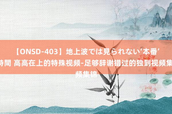 【ONSD-403】地上波では見られない‘本番’4時間 高高在上的特殊视频-足够辞谢错过的独到视频集锦