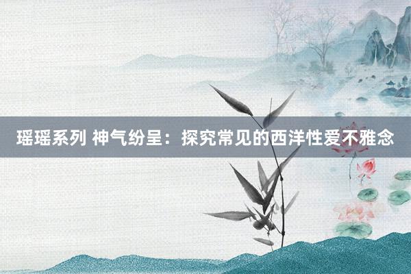 瑶瑶系列 神气纷呈：探究常见的西洋性爱不雅念