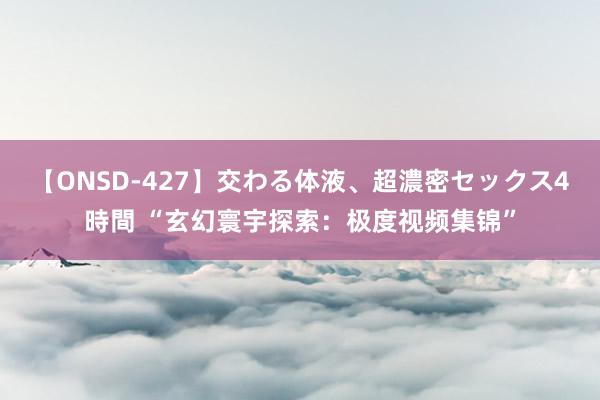 【ONSD-427】交わる体液、超濃密セックス4時間 “玄幻寰宇探索：极度视频集锦”