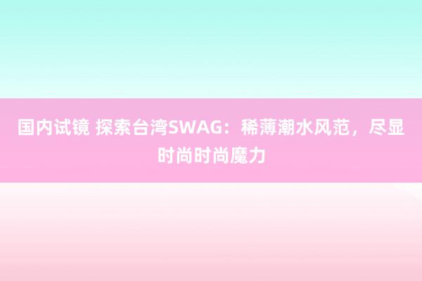 国内试镜 探索台湾SWAG：稀薄潮水风范，尽显时尚时尚魔力