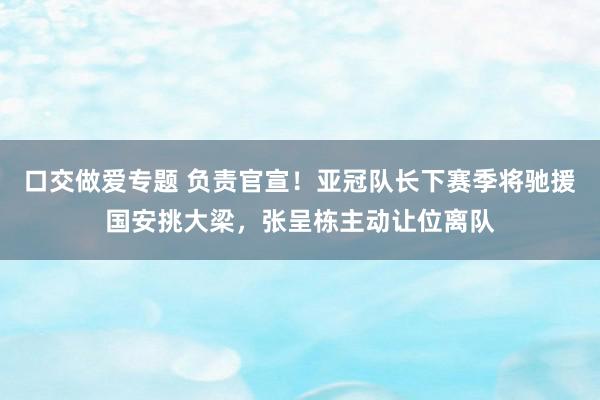 口交做爱专题 负责官宣！亚冠队长下赛季将驰援国安挑大梁，张呈栋主动让位离队