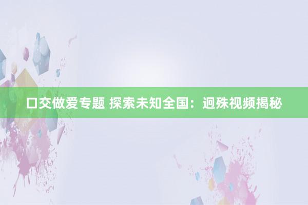 口交做爱专题 探索未知全国：迥殊视频揭秘