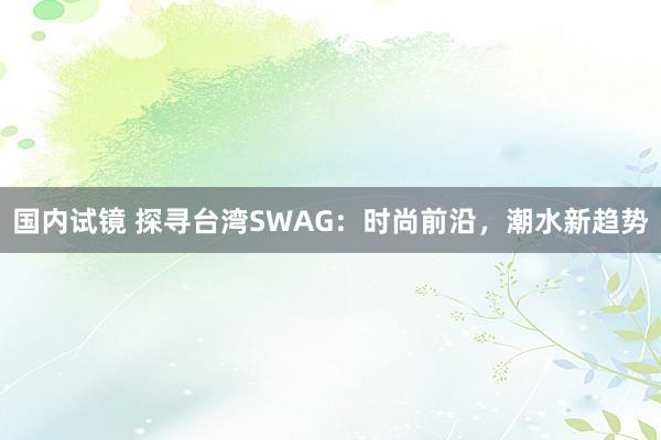 国内试镜 探寻台湾SWAG：时尚前沿，潮水新趋势