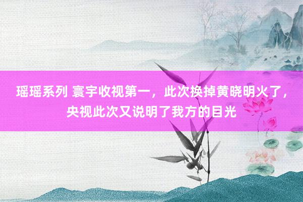 瑶瑶系列 寰宇收视第一，此次换掉黄晓明火了，央视此次又说明了我方的目光